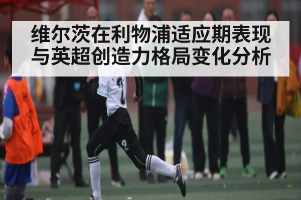 维尔茨在利物浦适应期表现与英超创造力格局变化分析